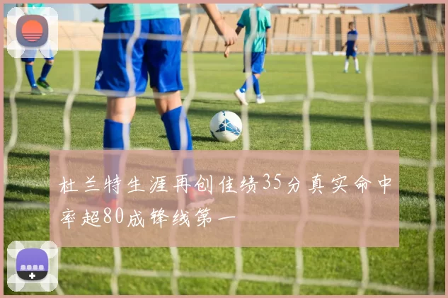 杜兰特生涯再创佳绩35分真实命中率超80成锋线第一