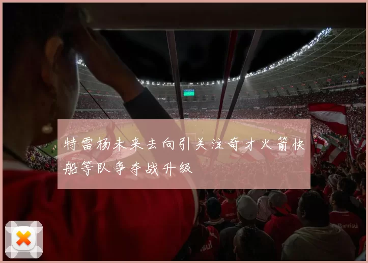特雷杨未来去向引关注奇才火箭快船等队争夺战升级