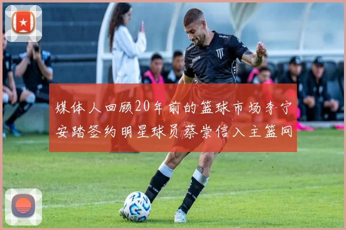 媒体人回顾20年前的篮球市场李宁安踏签约明星球员蔡崇信入主篮网的时代变迁