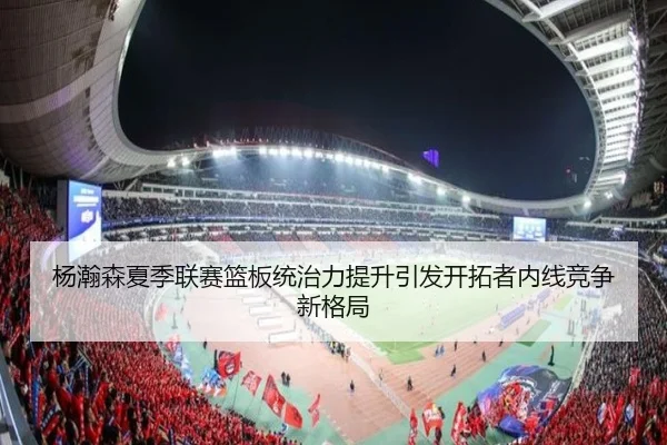 杨瀚森夏季联赛篮板统治力提升引发开拓者内线竞争新格局